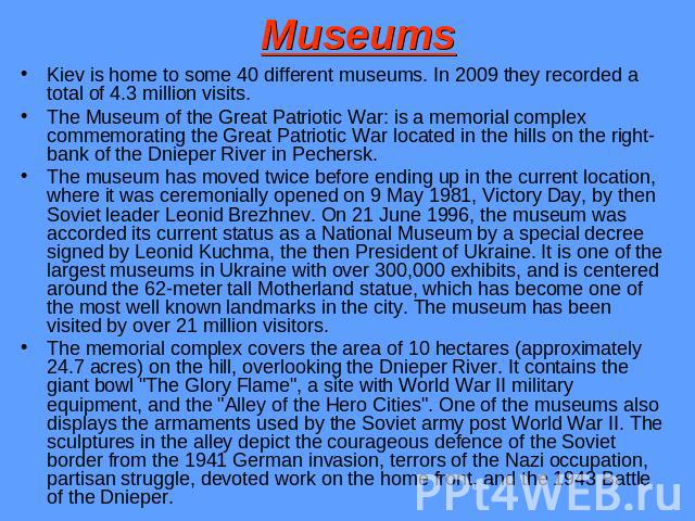 Museums Kiev is home to some 40 different museums. In 2009 they recorded a total of 4.3 million visits.The Museum of the Great Patriotic War: is a memorial complex commemorating the Great Patriotic War located in the hills on the right-bank of the D…