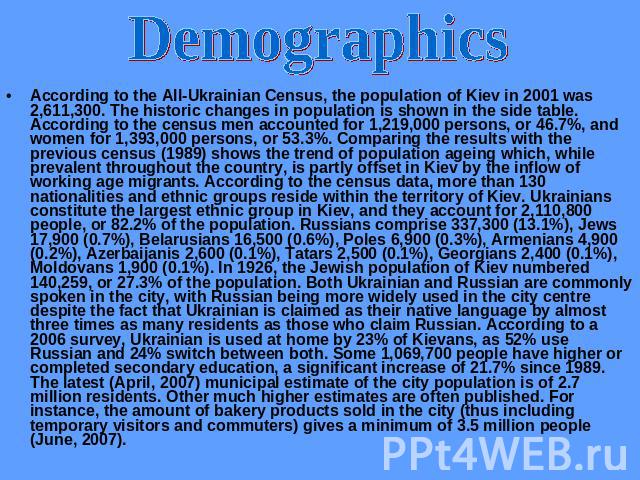 Demographics According to the All-Ukrainian Census, the population of Kiev in 2001 was 2,611,300. The historic changes in population is shown in the side table. According to the census men accounted for 1,219,000 persons, or 46.7%, and women for 1,3…