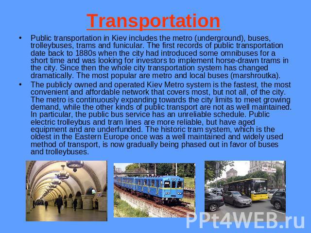 Transportation Public transportation in Kiev includes the metro (underground), buses, trolleybuses, trams and funicular. The first records of public transportation date back to 1880s when the city had introduced some omnibuses for a short time and w…