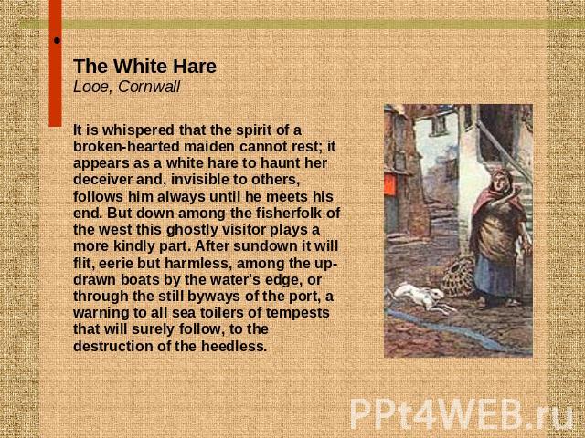The White HareLooe, CornwallIt is whispered that the spirit of a broken-hearted maiden cannot rest; it appears as a white hare to haunt her deceiver and, invisible to others, follows him always until he meets his end. But down among the fisherfolk o…