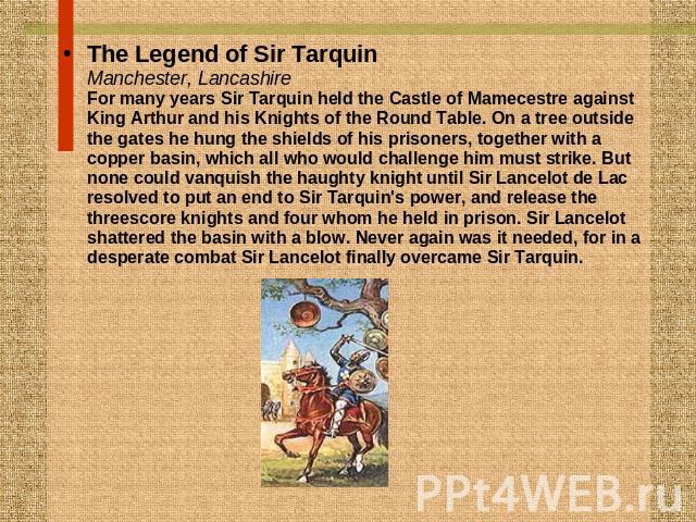 The Legend of Sir TarquinManchester, LancashireFor many years Sir Tarquin held the Castle of Mamecestre against King Arthur and his Knights of the Round Table. On a tree outside the gates he hung the shields of his prisoners, together with a copper …