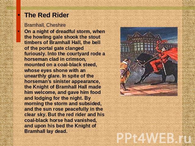 The Red RiderBramhall, Cheshire On a night of dreadful storm, when the howling gale shook the stout timbers of Bramhall Hall, the bell of the portal gate clanged furiously. Into the courtyard rode a horseman clad in crimson, mounted on a coal-black …