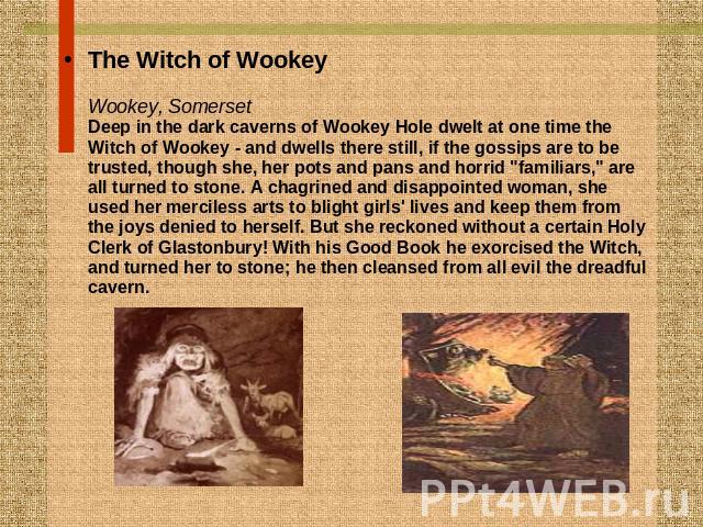 The Witch of WookeyWookey, SomersetDeep in the dark caverns of Wookey Hole dwelt at one time the Witch of Wookey - and dwells there still, if the gossips are to be trusted, though she, her pots and pans and horrid 