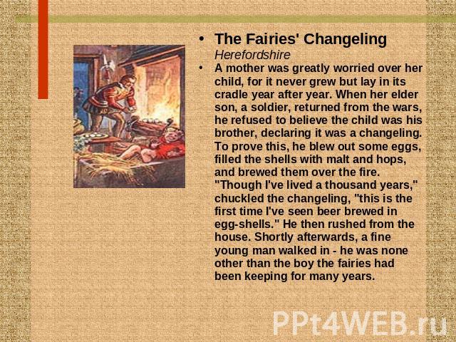 The Fairies' ChangelingHerefordshireA mother was greatly worried over her child, for it never grew but lay in its cradle year after year. When her elder son, a soldier, returned from the wars, he refused to believe the child was his brother, declari…