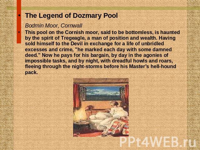 The Legend of Dozmary PoolBodmin Moor, Cornwall This pool on the Cornish moor, said to be bottomless, is haunted by the spirit of Tregeagle, a man of position and wealth. Having sold himself to the Devil in exchange for a life of unbridled excesses …