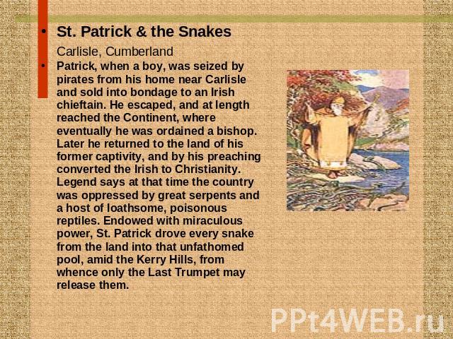 St. Patrick & the SnakesCarlisle, Cumberland Patrick, when a boy, was seized by pirates from his home near Carlisle and sold into bondage to an Irish chieftain. He escaped, and at length reached the Continent, where eventually he was ordained a bish…