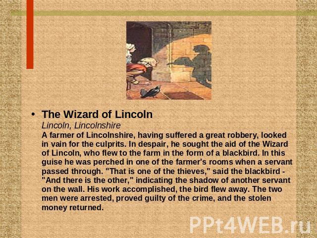 The Wizard of LincolnLincoln, LincolnshireA farmer of Lincolnshire, having suffered a great robbery, looked in vain for the culprits. In despair, he sought the aid of the Wizard of Lincoln, who flew to the farm in the form of a blackbird. In this gu…