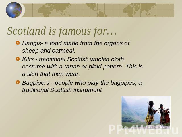 Scotland is famous for… Haggis- a food made from the organs of sheep and oatmeal.Kilts - traditional Scottish woolen cloth costume with a tartan or plaid pattern. This is a skirt that men wear. Bagpipers - people who play the bagpipes, a traditional…
