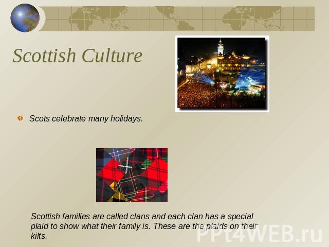 Scottish Culture Scots celebrate many holidays. Scottish families are called clans and each clan has a special plaid to show what their family is. These are the plaids on their kilts.