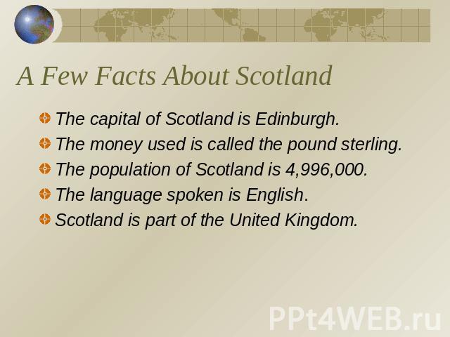 A Few Facts About Scotland The capital of Scotland is Edinburgh.The money used is called the pound sterling.The population of Scotland is 4,996,000.The language spoken is English.Scotland is part of the United Kingdom.