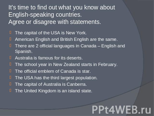 It's time to find out what you know about English-speaking countries. Agree or disagree with statements. The capital of the USA is New York.American English and British English are the same.There are 2 official languages in Canada – English and Span…