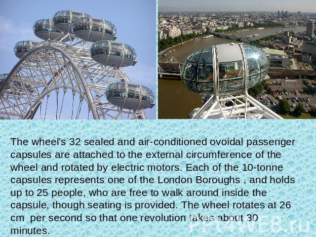 The wheel's 32 sealed and air-conditioned ovoidal passenger capsules are attached to the external circumference of the wheel and rotated by electric motors. Each of the 10-tonne capsules represents one of the London Boroughs , and holds up to 25 peo…