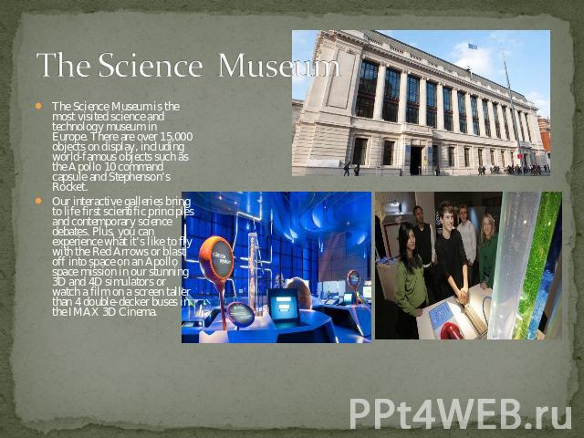 The Science Museum The Science Museum is the most visited science and technology museum in Europe. There are over 15,000 objects on display, including world-famous objects such as the Apollo 10 command capsule and Stephenson’s Rocket.Our interactive…