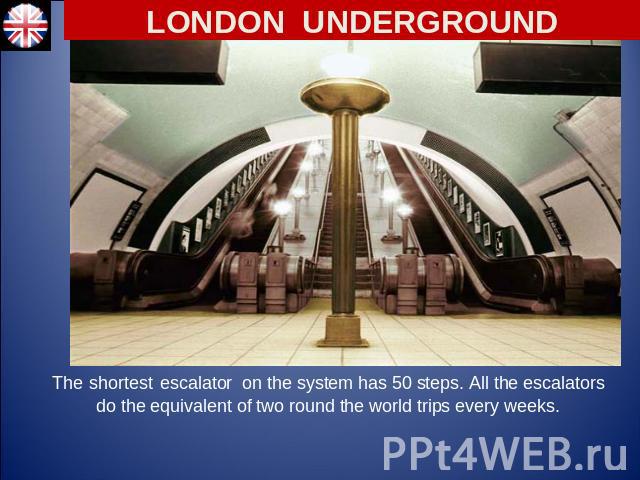 LONDON UNDERGROUND The shortest escalator on the system has 50 steps. All the escalators do the equivalent of two round the world trips every weeks.