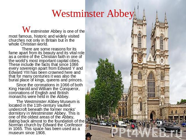 Westminster Abbey Westminster Abbey is one of the most famous, historic and widely visited churches not only in Britain but in the whole Christian world. There are some reasons for its fame apart from its beauty and its vital role as a centre of the…
