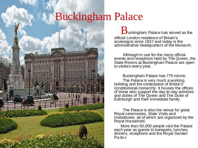 Buckingham Palace Buckingham Palace has served as the official London residence of Britain's sovereigns since 1837 and today is the administrative headquarters of the Monarch. Although in use for the many official events and receptions held by The Q…