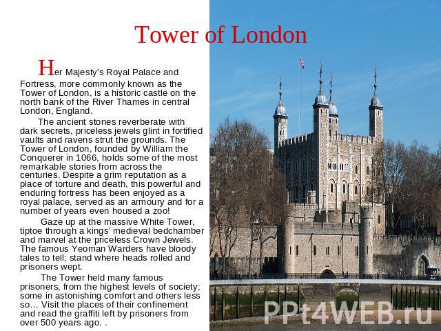 Tower of London Her Majesty's Royal Palace and Fortress, more commonly known as the Tower of London, is a historic castle on the north bank of the River Thames in central London, England. The ancient stones reverberate with dark secrets, priceless j…