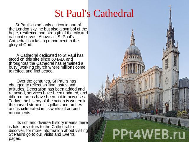 St Paul's Cathedral St Paul’s is not only an iconic part of the London skyline but also a symbol of the hope, resilience and strength of the city and nation it serves. Above all, St Paul’s Cathedral is a lasting monument to the glory of God. A Cathe…