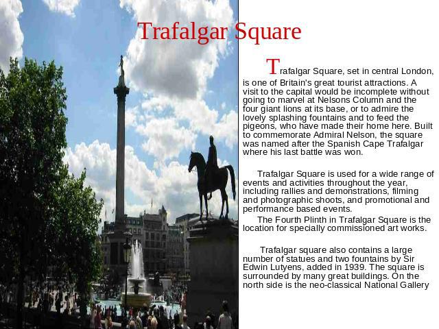 Trafalgar Square Trafalgar Square, set in central London, is one of Britain's great tourist attractions. A visit to the capital would be incomplete without going to marvel at Nelsons Column and the four giant lions at its base, or to admire the love…