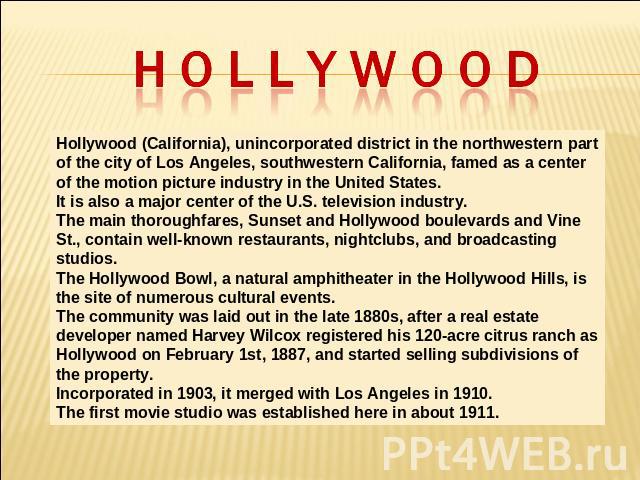 Hollywood Hollywood (California), unincorporated district in the northwestern part of the city of Los Angeles, southwestern California, famed as a center of the motion picture industry in the United States. It is also a major center of the U.S. tele…