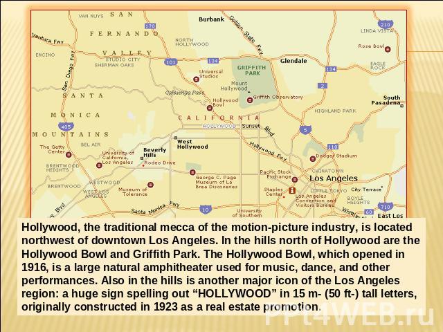 Hollywood, the traditional mecca of the motion-picture industry, is located northwest of downtown Los Angeles. In the hills north of Hollywood are the Hollywood Bowl and Griffith Park. The Hollywood Bowl, which opened in 1916, is a large natural amp…