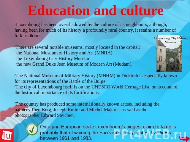 Education and culture Luxembourg has been overshadowed by the culture of its neighbours, although, having been for much of its history a profoundly rural country, it retains a number of folk traditions. There are several notable museums, mostly loca…