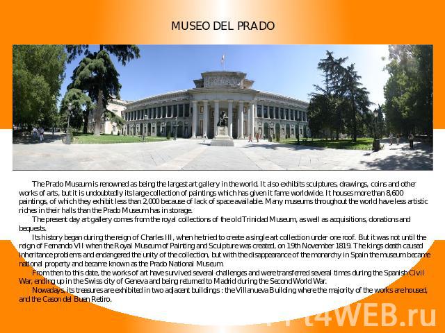 Museo Del Prado The Prado Museum is renowned as being the largest art gallery in the world. It also exhibits sculptures, drawings, coins and other works of arts, but it is undoubtedly its large collection of paintings which has given it fame worldwi…