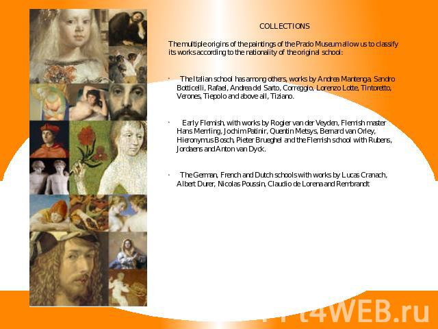 COLLECTIONSThe multiple origins of the paintings of the Prado Museum allow us to classify its works according to the nationality of the original school: The Italian school has among others, works by Andrea Mantenga, Sandro Botticelli, Rafael, Andrea…