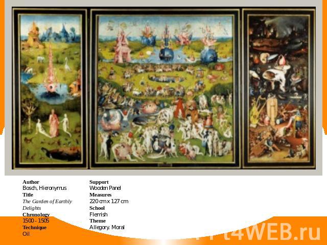 AuthorBosch, HieronymusTitleThe Garden of Earthly DelightsChronology1500 - 1505TechniqueOil SupportWooden PanelMeasures220 cm x 127 cmSchoolFlemishThemeAllegory. Moral