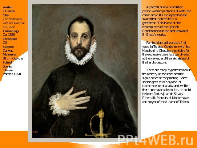 AuthorEl GrecoTitleThe Nobleman with his Hand on his ChestChronologyCa. 1580TechniqueOilSupportCanvasMeasures81 cm x 65 cmSchoolSpanishThemePortrait. Civil A portrait of an unidentified person wearing a black suit with lace collar and cuffs and a pe…