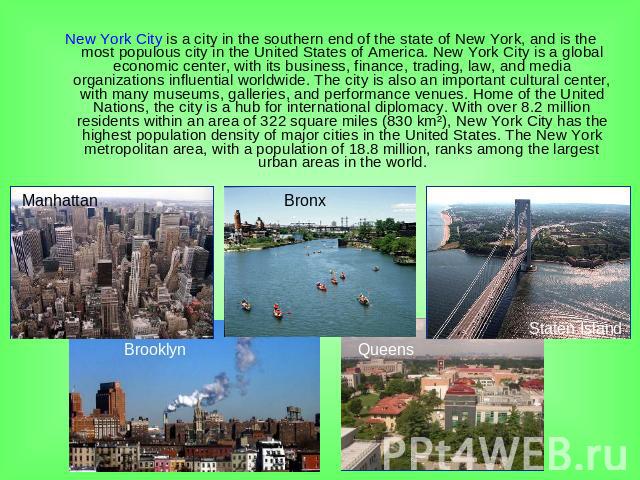 New York City is a city in the southern end of the state of New York, and is the most populous city in the United States of America. New York City is a global economic center, with its business, finance, trading, law, and media organizations influen…
