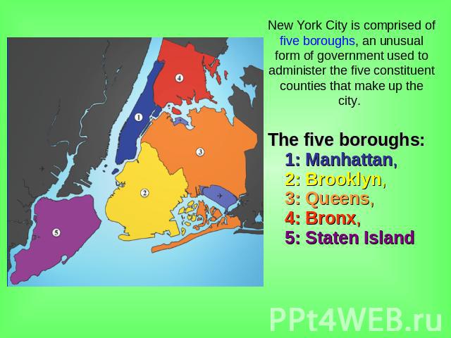 New York City is comprised of five boroughs, an unusual form of government used to administer the five constituent counties that make up the city. The five boroughs: 1: Manhattan, 2: Brooklyn, 3: Queens, 4: Bronx, 5: Staten Island