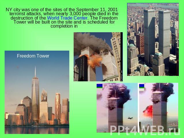 NY city was one of the sites of the September 11, 2001 terrorist attacks, when nearly 3,000 people died in the destruction of the World Trade Center. The Freedom Tower will be built on the site and is scheduled for completion in