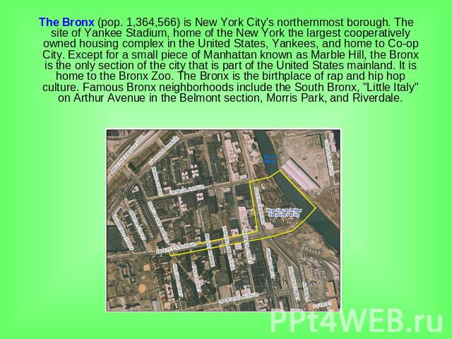 The Bronx (pop. 1,364,566) is New York City's northernmost borough. The site of Yankee Stadium, home of the New York the largest cooperatively owned housing complex in the United States, Yankees, and home to Co-op City. Except for a small piece of M…