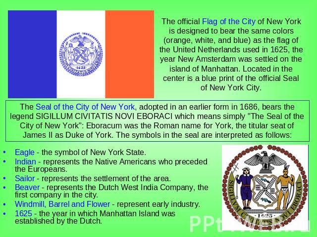 The official Flag of the City of New York is designed to bear the same colors (orange, white, and blue) as the flag of the United Netherlands used in 1625, the year New Amsterdam was settled on the island of Manhattan. Located in the center is a blu…