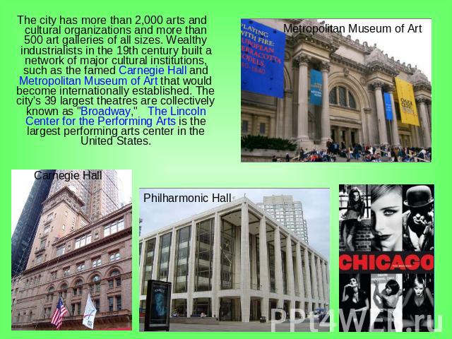 The city has more than 2,000 arts and cultural organizations and more than 500 art galleries of all sizes. Wealthy industrialists in the 19th century built a network of major cultural institutions, such as the famed Carnegie Hall and Metropolitan Mu…