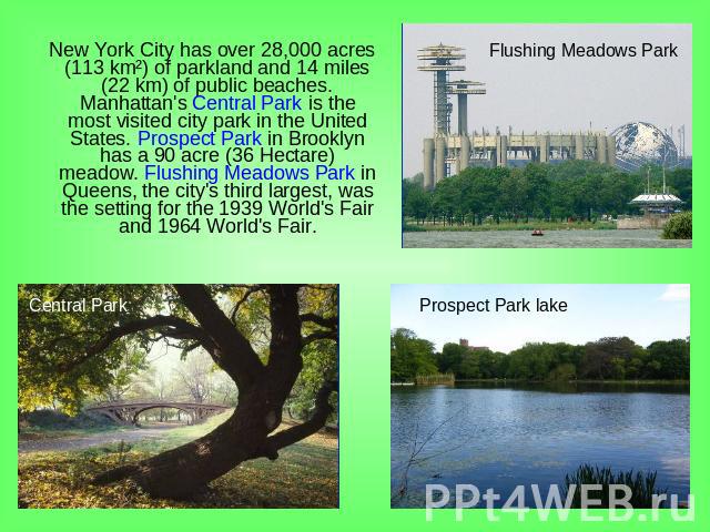 New York City has over 28,000 acres (113 km²) of parkland and 14 miles (22 km) of public beaches. Manhattan's Central Park is the most visited city park in the United States. Prospect Park in Brooklyn has a 90 acre (36 Hectare) meadow. Flushing Mead…