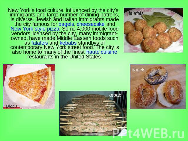 New York's food culture, influenced by the city's immigrants and large number of dining patrons, is diverse. Jewish and Italian immigrants made the city famous for bagels, cheesecake and New York style pizza. Some 4,000 mobile food vendors licensed …