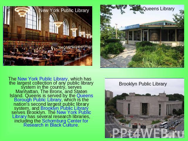 The New York Public Library, which has the largest collection of any public library system in the country, serves Manhattan, The Bronx, and Staten Island. Queens is served by the Queens Borough Public Library, which is the nation's second largest pu…
