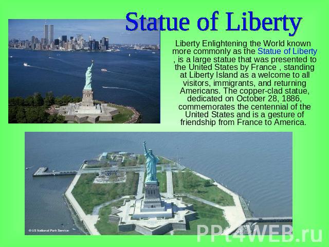Statue of Liberty Liberty Enlightening the World known more commonly as the Statue of Liberty , is a large statue that was presented to the United States by France , standing at Liberty Island as a welcome to all visitors, immigrants, and returning …