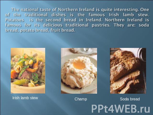 The national taste of Northern Ireland is quite interesting. One of the traditional dishes is the famous Irish lamb stew. Potatoes is the second bread in Ireland. Northern Ireland is famous for its delicious traditional pastries. They are: soda brea…