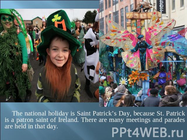 The national holiday is Saint Patrick’s Day, because St. Patrick is a patron saint of Ireland. There are many meetings and parades are held in that day.