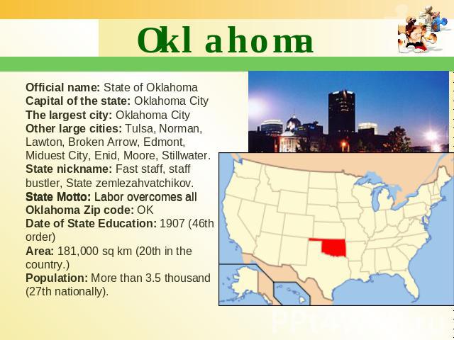 Oklahoma Official name: State of Oklahoma Capital of the state: Oklahoma City The largest city: Oklahoma City Other large cities: Tulsa, Norman, Lawton, Broken Arrow, Edmont, Miduest City, Enid, Moore, Stillwater. State nickname: Fast staff, staff b…