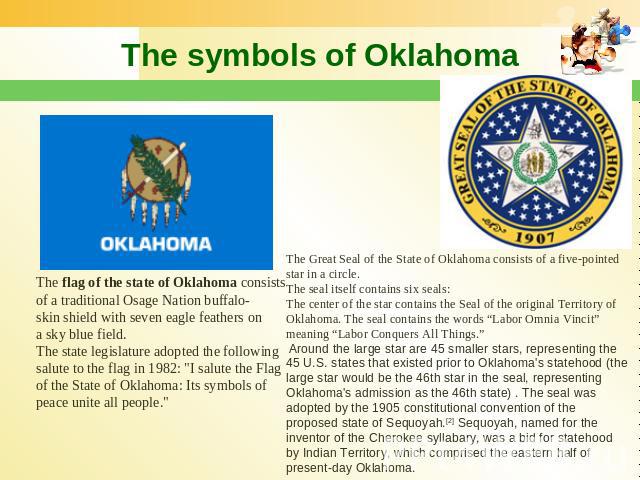 The symbols of Oklahoma The flag of the state of Oklahoma consists of a traditional Osage Nation buffalo-skin shield with seven eagle feathers on a sky blue field. The state legislature adopted the following salute to the flag in 1982: 