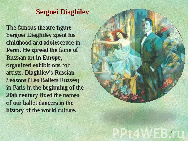 Serguei Diaghilev The famous theatre figure Serguei Diaghilev spent his childhood and adolescence in Perm. He spread the fame of Russian art in Europe, organized exhibitions for artists. Diaghilev's Russian Seasons (Les Ballets Russes) in Paris in t…