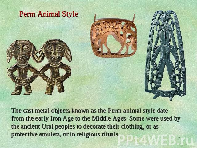 Perm Animal Style The cast metal objects known as the Perm animal style date from the early Iron Age to the Middle Ages. Some were used by the ancient Ural peoples to decorate their clothing, or as protective amulets, or in religious rituals.
