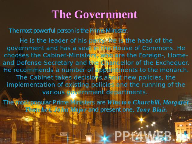The Government The most powerful person is the Prime Minister. He is the leader of his party, he is the head of the government and has a seat in the House of Commons. He chooses the Cabinet-Ministers, who are the Foreign-, Home- and Defense-Secretar…