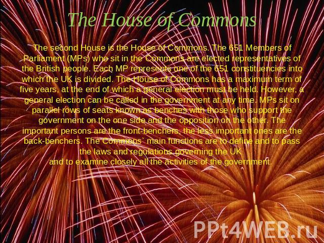 The House of Commons The second House is the House of Commons. The 651 Members of Parliament (MPs) who sit in the Commons are elected representatives of the British people. Each MP represents one of the 651 constituencies into which the UK is divide…