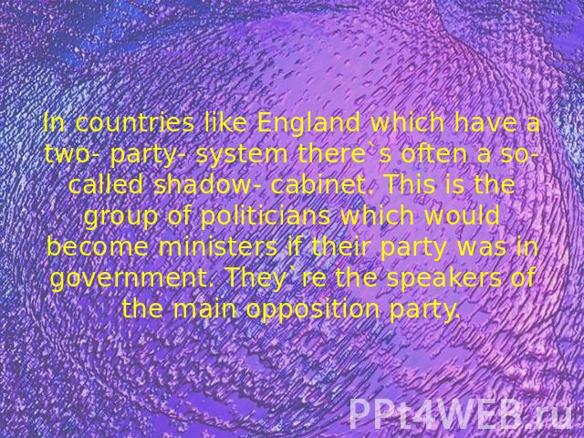 In countries like England which have a two- party- system there`s often a so- called shadow- cabinet. This is the group of politicians which would become ministers if their party was in government. They`re the speakers of the main opposition party.