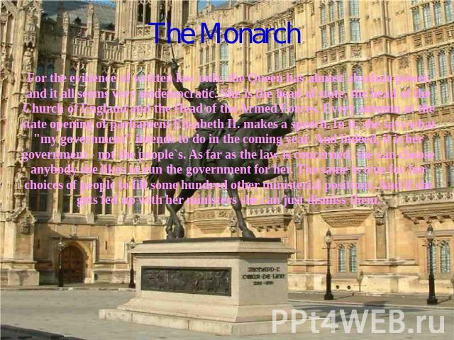The Monarch For the evidence of written law only, the Queen has almost absolute power, and it all seems very undemocratic. She is the head of state, the head of the Church of England and the Head of the Armed Forces. Every autumn at the state openin…